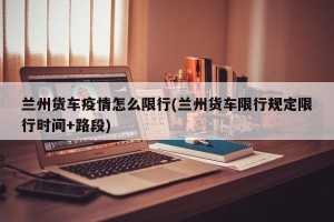 兰州货车疫情怎么限行(兰州货车限行规定限行时间+路段)