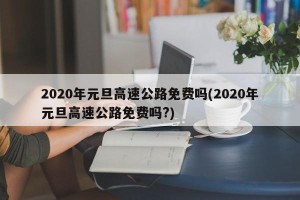 2020年元旦高速公路免费吗(2020年元旦高速公路免费吗?)
