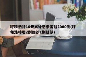 呼和浩特10天累计感染者超2000例(呼和浩特增2例确诊1例疑似)