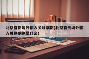 北京首例境外输入关联病例(北京首例境外输入关联病例是什么)