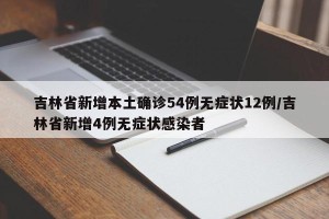 吉林省新增本土确诊54例无症状12例/吉林省新增4例无症状感染者