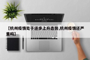 【杭州疫情处于逐步上升态势,杭州疫情还严重吗】