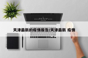天津最新的疫情报告/天津最新 疫情