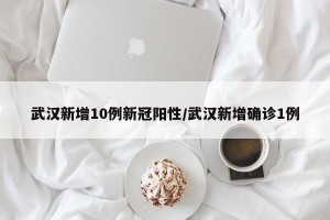 武汉新增10例新冠阳性/武汉新增确诊1例