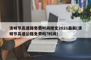 清明节高速路免费时间规定2021最新(清明节高速公路免费吗?时间)