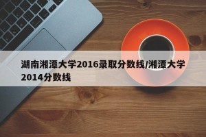 湖南湘潭大学2016录取分数线/湘潭大学2014分数线
