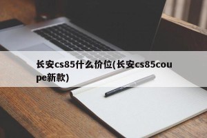 长安cs85什么价位(长安cs85coupe新款)
