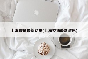 上海疫情最新动态(上海疫情最新资讯)
