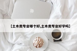 【土木类专业哪个好,土木类专业好学吗】