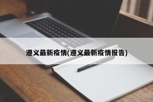 遵义最新疫情(遵义最新疫情报告)