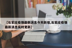 【石家庄疫情最新消息今天新增,石家庄疫情最新消息实时更新】