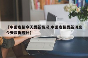 【中国疫情今天最新情况,中国疫情最新消息今天数据统计】