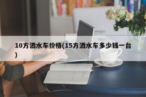 10方洒水车价格(15方洒水车多少钱一台)