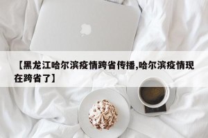 【黑龙江哈尔滨疫情跨省传播,哈尔滨疫情现在跨省了】