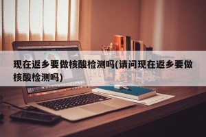 现在返乡要做核酸检测吗(请问现在返乡要做核酸检测吗)