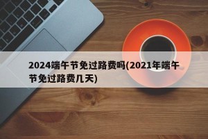 2024端午节免过路费吗(2021年端午节免过路费几天)