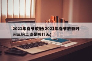 2021年春节放假(2021年春节放假时间三倍工资是哪几天)