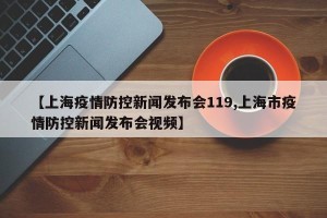 【上海疫情防控新闻发布会119,上海市疫情防控新闻发布会视频】