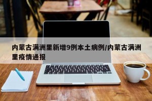 内蒙古满洲里新增9例本土病例/内蒙古满洲里疫情通报
