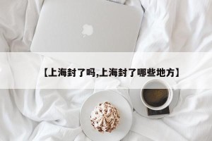 【上海封了吗,上海封了哪些地方】