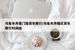 乌鲁木齐厦门路货车限行/乌鲁木齐厢式货车限行时间段