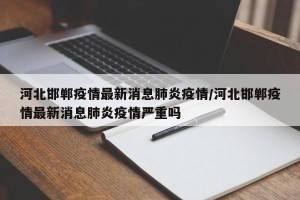 河北邯郸疫情最新消息肺炎疫情/河北邯郸疫情最新消息肺炎疫情严重吗
