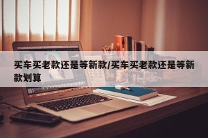 买车买老款还是等新款/买车买老款还是等新款划算