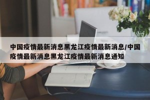 中国疫情最新消息黑龙江疫情最新消息/中国疫情最新消息黑龙江疫情最新消息通知
