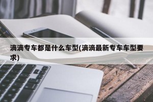 滴滴专车都是什么车型(滴滴最新专车车型要求)