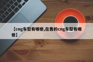 【cng车型有哪些,在售的cng车型有哪些】