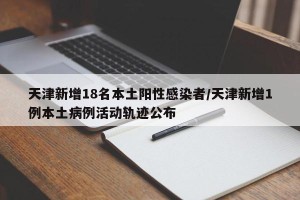 天津新增18名本土阳性感染者/天津新增1例本土病例活动轨迹公布