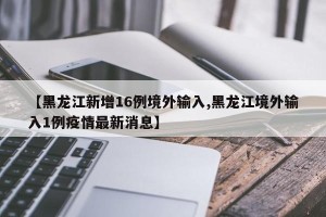 【黑龙江新增16例境外输入,黑龙江境外输入1例疫情最新消息】
